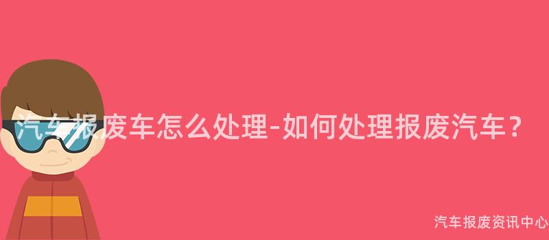 汽车报废车怎么处理-如何处理报废汽车？