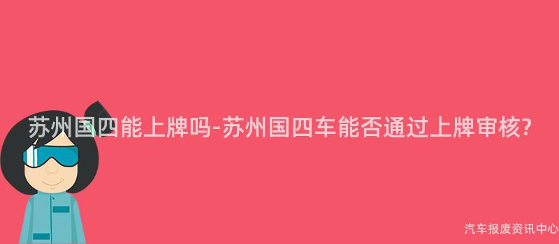 苏州国四能上牌吗-苏州国四车能否通过上牌审核?