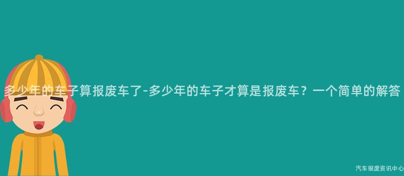 多少年的车子算报废车了-多少年的车子才算是报废车？一个简单的解答