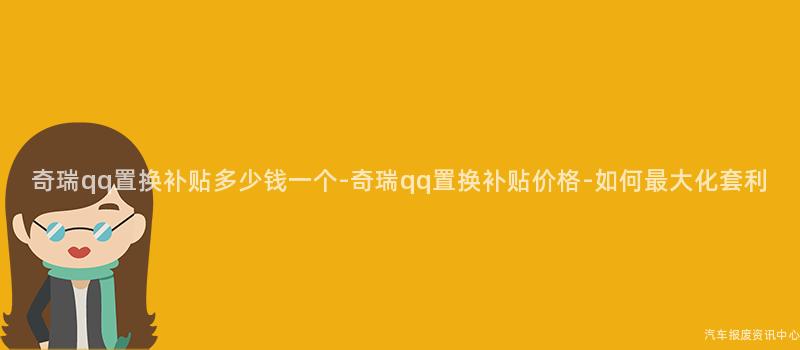 奇瑞qq置换补贴多少钱一个-奇瑞qq置换补贴价格-如何最大化套利