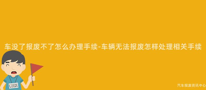 车没了报废不了怎么办理手续-车辆无法报废怎样处理相关手续