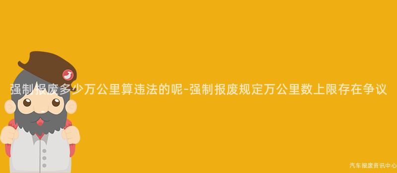 强制报废多少万公里算违法的呢-强制报废规定万公里数上限存在争议