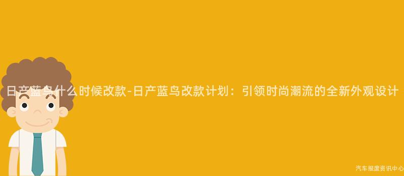 日产蓝鸟什么时候改款-日产蓝鸟改款计划：引领时尚潮流的全新外观设计