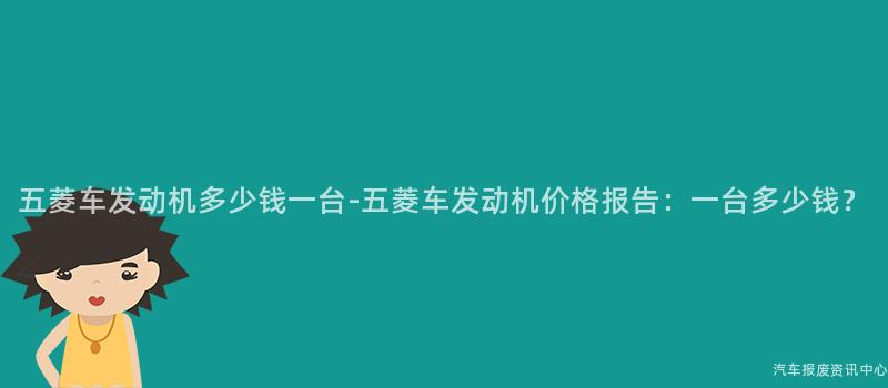 五菱车发动机多少钱一台-五菱车发动机价格报告：一台多少钱？
