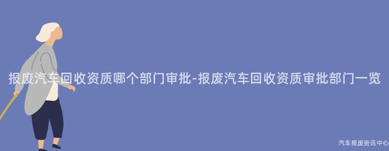 报废汽车回收资质哪个部门审批-报废汽车回收资质审批部门一览