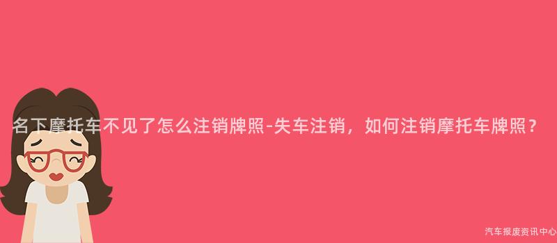 名下摩托车不见了怎么注销牌照-失车注销，如何注销摩托车牌照？