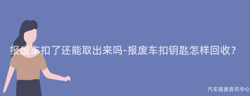 报废车扣了还能取出来吗-报废车扣钥匙怎样回收？