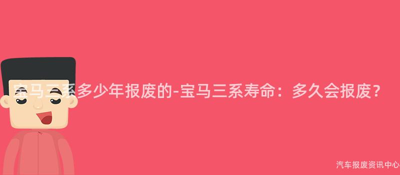 宝马三系多少年报废的-宝马三系寿命：多久会报废？