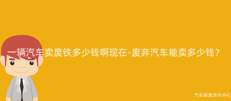 一辆汽车卖废铁多少钱啊现在-废弃汽车能卖多少钱？