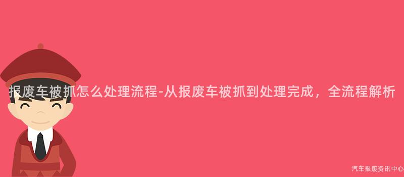 报废车被抓怎么处理流程-从报废车被抓到处理完成，全流程解析