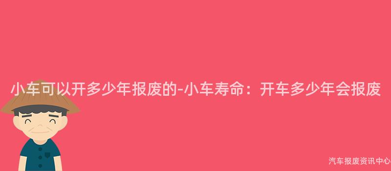 小车可以开多少年报废的-小车寿命：开车多少年会报废