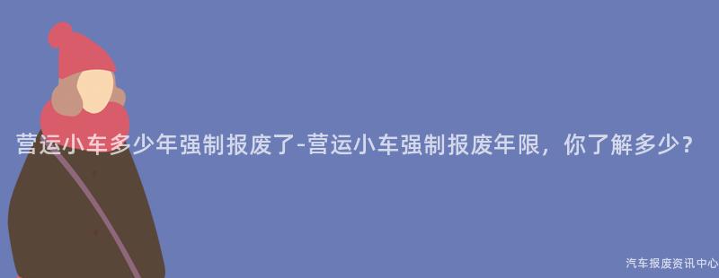 营运小车多少年强制报废了-营运小车强制报废年限，你了解多少？