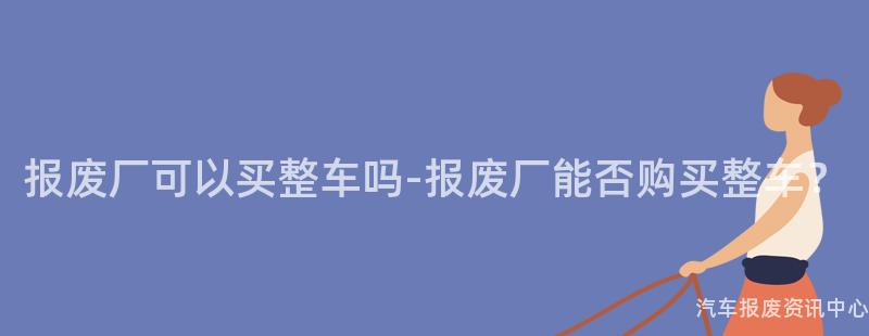 报废厂可以买整车吗-报废厂能否购买整车？