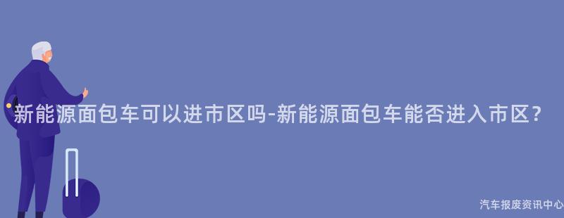 新能源面包车可以进市区吗-新能源面包车能否进入市区？