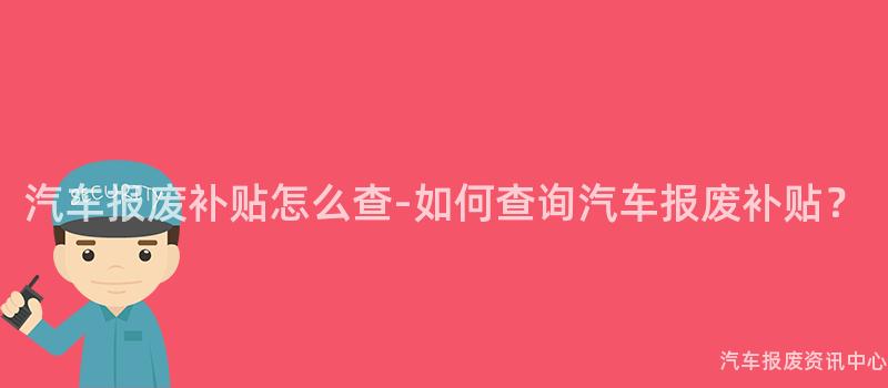 汽车报废补贴怎么查-如何查询汽车报废补贴？