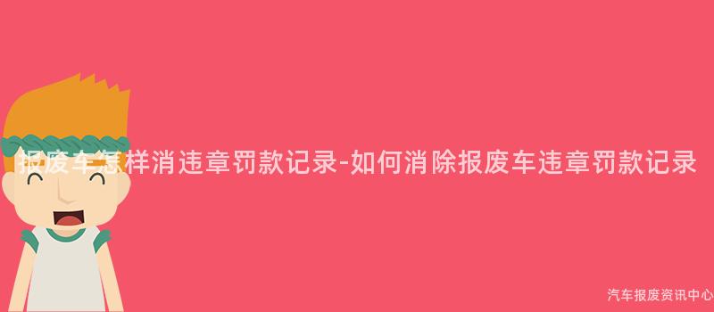 报废车怎样消违章罚款记录-如何消除报废车违章罚款记录