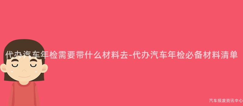 代办汽车年检需要带什么材料去-代办汽车年检必备材料清单