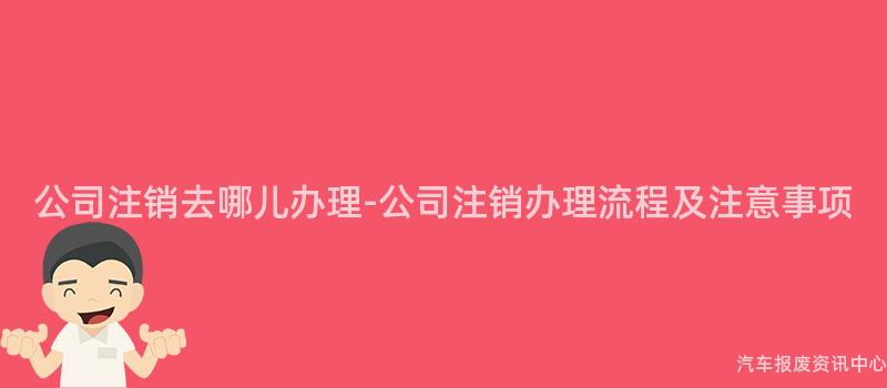 公司注销去哪儿办理-公司注销办理流程及注意事项