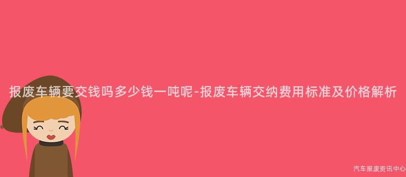 报废车辆要交钱吗多少钱一吨呢-报废车辆交纳费用标准及价格解析