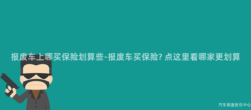 报废车上哪买保险划算些-报废车买保险? 点这里看哪家更划算