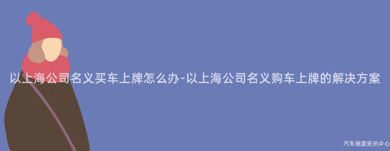 以上海公司名义买车上牌怎么办-以上海公司名义购车上牌的解决方案