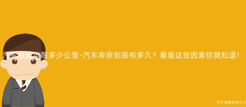 汽车报废年限多少公里-汽车寿命到底有多久？看看这些因素你就知道！