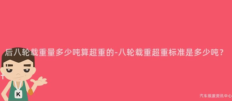 后八轮载重量多少吨算超重的-八轮载重超重标准是多少吨？