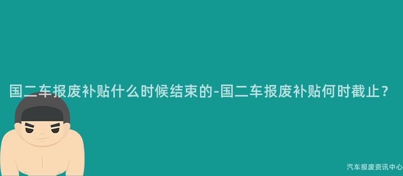 国二车报废补贴什么时候结束的-国二车报废补贴何时截止？