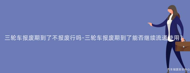 三轮车报废期到了不报废行吗-三轮车报废期到了能否继续流通使用？