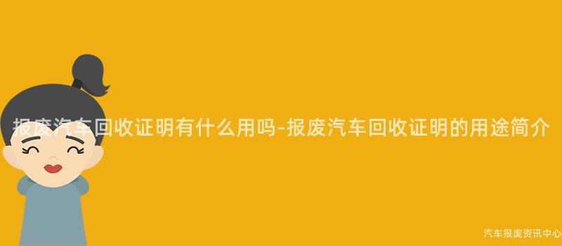 报废汽车回收证明有什么用吗-报废汽车回收证明的用途简介