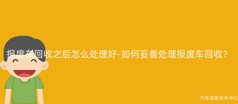 报废车回收之后怎么处理好-如何妥善处理报废车回收？
