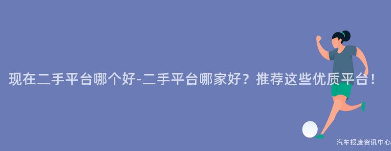 现在二手平台哪个好-二手平台哪家好？推荐这些优质平台！