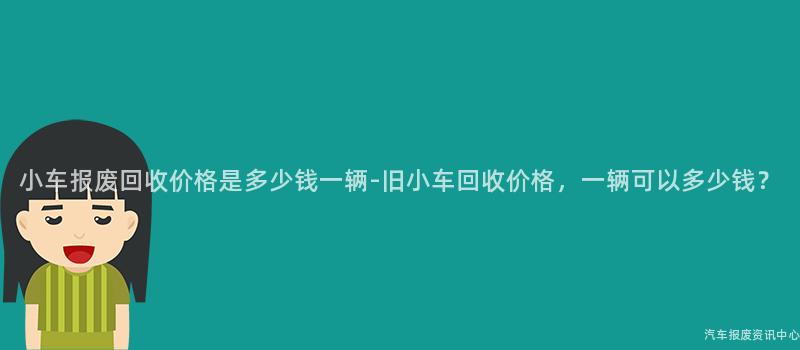 小车报废回收价格是多少钱一辆-旧小车回收价格，一辆可以多少钱？