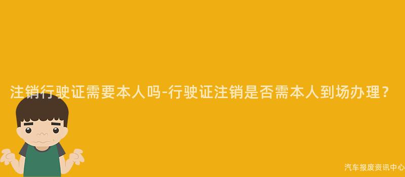 注销行驶证需要本人吗-行驶证注销是否需本人到场办理？