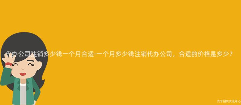 代办公司注销多少钱一个月合适-一个月多少钱注销代办公司，合适的价格是多少？
