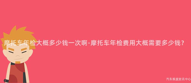摩托车年检大概多少钱一次啊-摩托车年检费用大概需要多少钱？
