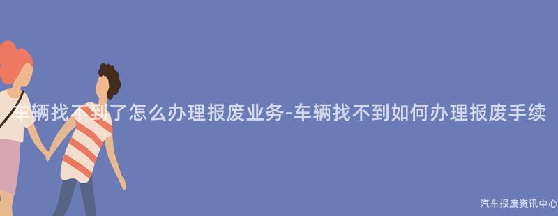 车辆找不到了怎么办理报废业务-车辆找不到如何办理报废手续