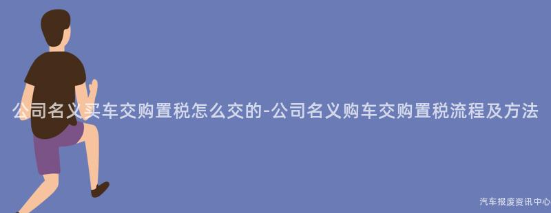 公司名义买车交购置税怎么交的-公司名义购车交购置税流程及方法