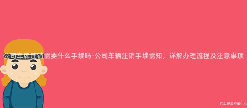 公司车牌注销需要什么手续吗-公司车辆注销手续需知，详解办理流程及注意事项