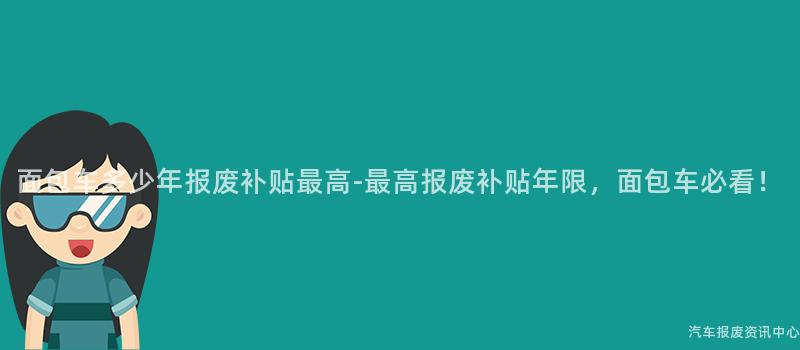 面包车多少年报废补贴最高-最高报废补贴年限，面包车必看！