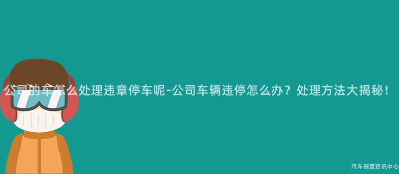公司的车怎么处理违章停车呢-公司车辆违停怎么办？处理方法大揭秘！