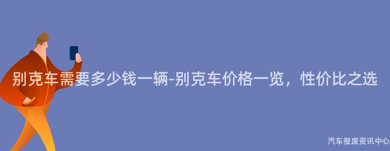 别克车需要多少钱一辆-别克车价格一览，性价比之选