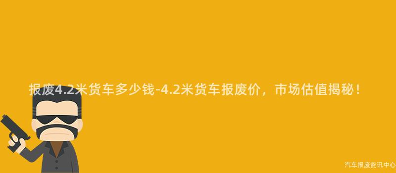 报废4.2米货车多少钱-4.2米货车报废价，市场估值揭秘！