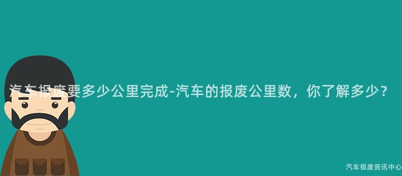 汽车报废要多少公里完成-汽车的报废公里数，你了解多少？