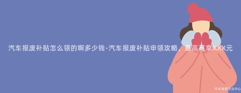 汽车报废补贴怎么领的啊多少钱-汽车报废补贴申领攻略，最高可拿XXX元