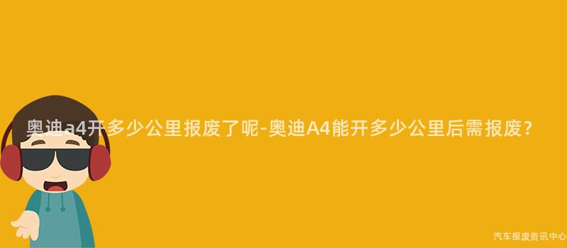 奥迪a4开多少公里报废了呢-奥迪A4能开多少公里后需报废？