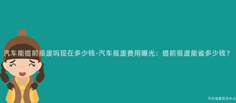 汽车能提前报废吗现在多少钱-汽车报废费用曝光：提前报废能省多少钱？