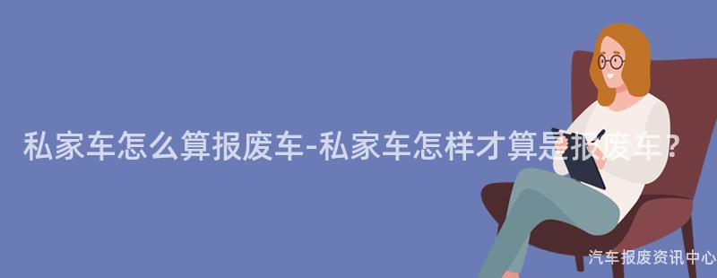 私家车怎么算报废车-私家车怎样才算是报废车？