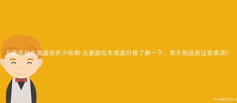 五菱面包车报废给多少钱啊-五菱面包车报废价格了解一下，想不到这些注意事项！