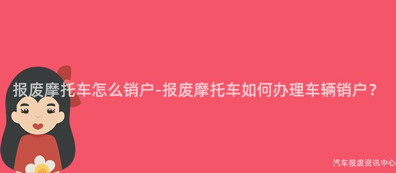 报废摩托车怎么销户-报废摩托车如何办理车辆销户？